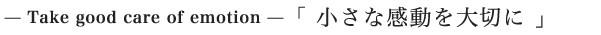 — Take good care of emotion —「 小さな感動を大切に 」
