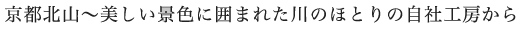 京都北山〜美しい景色に囲まれた川のほとりの自社工房から
