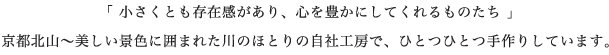 「 小さくとも存在感があり、心を豊かにしてくれるものたち 」 京都北山〜美しい景色に囲まれた川のほとりの自社工房で、ひとつひとつ手作りしています。