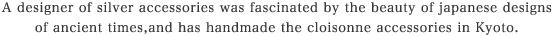 A designer of silver accessories was fascinated by the beauty of japanese designs of ancient times,and has handmade the cloisonne accessories in Kyoto.
